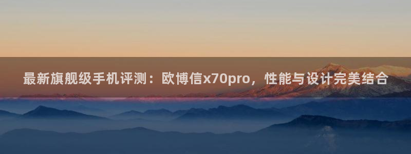 南宫NG登录：最新旗舰级手机评测：欧博信x70pro，性能与设计完美结合