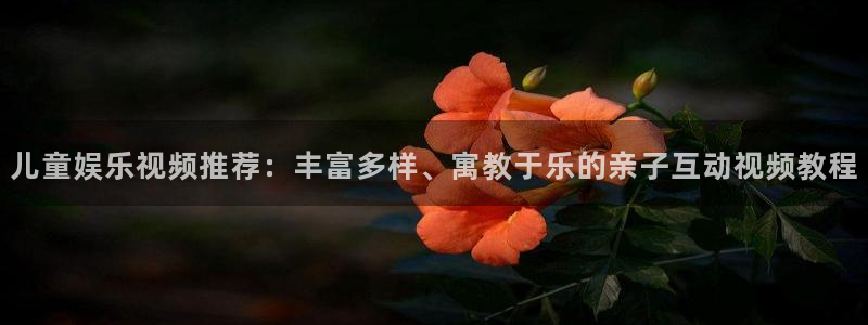 南宫NG体育凯捷平台代理：儿童娱乐视频推荐：丰富多样、寓教于乐的亲子互动视频教程