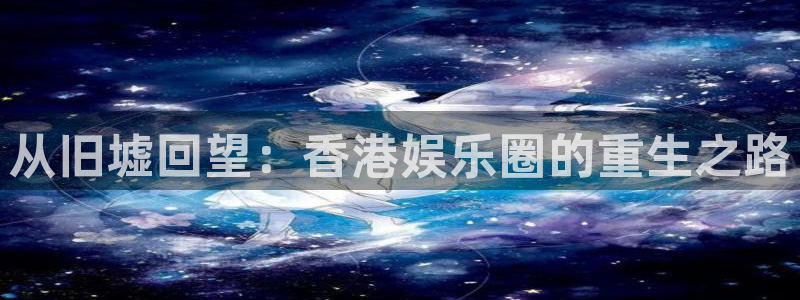 南宫NG下载链接：从旧墟回望：香港娱乐圈的重生之路